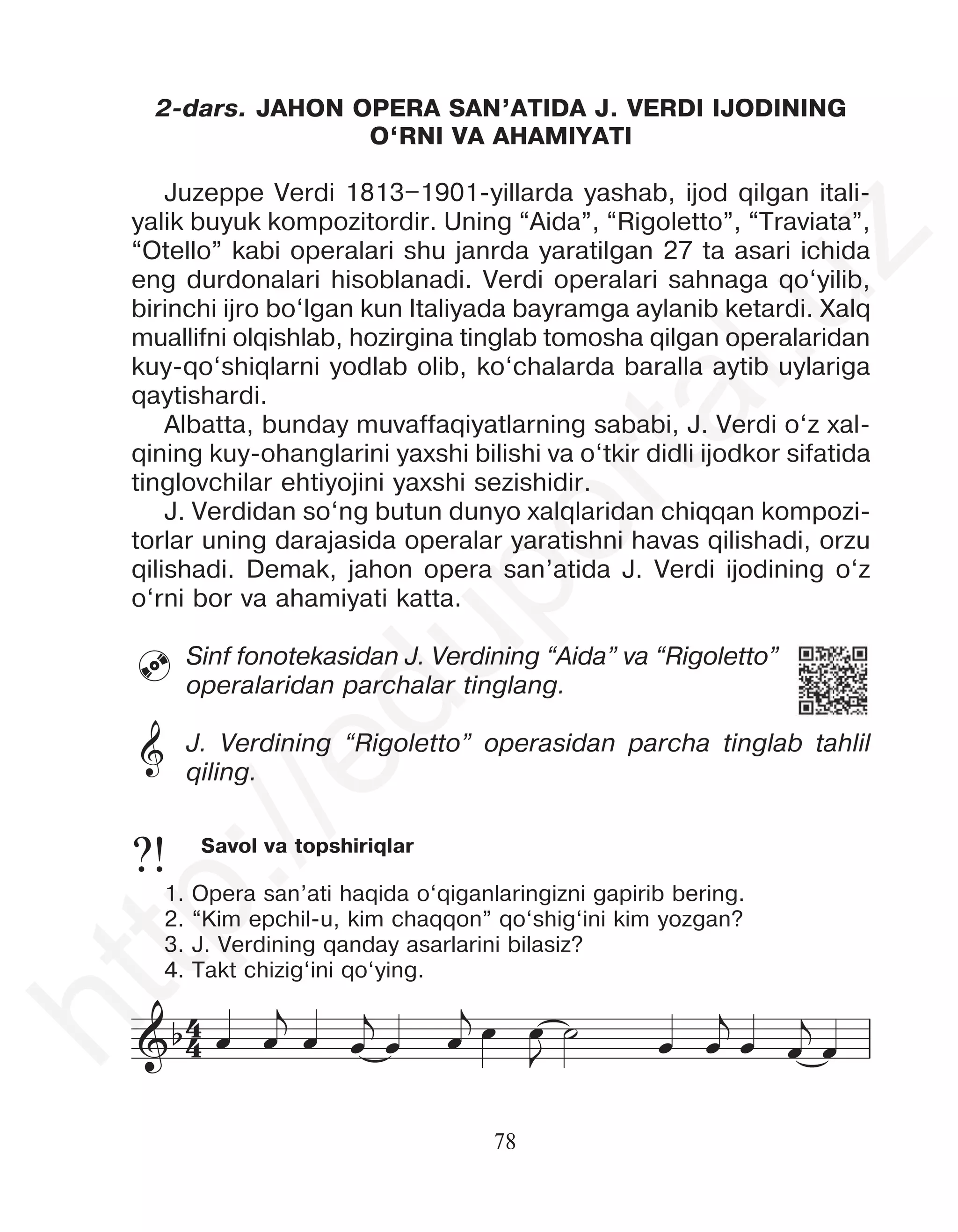 78
Savol va topshiriqlar
1. Opera san’ati haqida o‘qiganlaringizni gapirib bering.
2. “Kim epchil-u, kim chaqqon” qo‘shig‘ini kim yozgan?
3. J. Verdining qanday asarlarini bilasiz?
4. Takt chizig‘ini qo‘ying.
?!
2-dars. JAHON OPERA SAN’ATIDA J. VERDI IJODINING
O‘RNI VA AHAMIYATI
Juzeppe Verdi 1813–1901-yillarda yashab, ijod qilgan itali-
yalik buyuk kompozitordir. Uning “Aida”, “Rigoletto”, “Traviata”,
“Otello” kabi operalari shu janrda yaratilgan 27 ta asari ichida
eng durdonalari hisoblanadi. Verdi operalari sahnaga qo‘yilib,
birinchi ijro bo‘lgan kun Italiyada bayramga aylanib ketardi. Xalq
muallifni olqishlab, hozirgina tinglab tomosha qilgan operalaridan
kuy-qo‘shiqlarni yodlab olib, ko‘chalarda baralla aytib uylariga
qaytishardi.
Albatta, bunday muvaffaqiyatlarning sababi, J. Verdi o‘z xal-
qining kuy-ohanglarini yaxshi bilishi va o‘tkir didli ijodkor sifatida
tinglovchilar ehtiyojini yaxshi sezishidir.
J. Verdidan so‘ng butun dunyo xalqlaridan chiqqan kompozi-
torlar uning darajasida operalar yaratishni havas qilishadi, orzu
qilishadi. Demak, jahon opera san’atida J. Verdi ijodining o‘z
o‘rni bor va ahamiyati katta.
Sinf fonotekasidan J. Verdining “Aida” va “Rigoletto”
operalaridan parchalar tinglang.
J. Verdining “Rigoletto” operasidan parcha tinglab tahlil
qiling.

&
4
4
&b œ œ
j
œ œ
j
œ œ
j œ œ
J
˙ œ œ
j
œ œ
j
œ
h
t
t
p
:
/
/
e
d
u
p
o
r
t
a
l
.
u
z
 