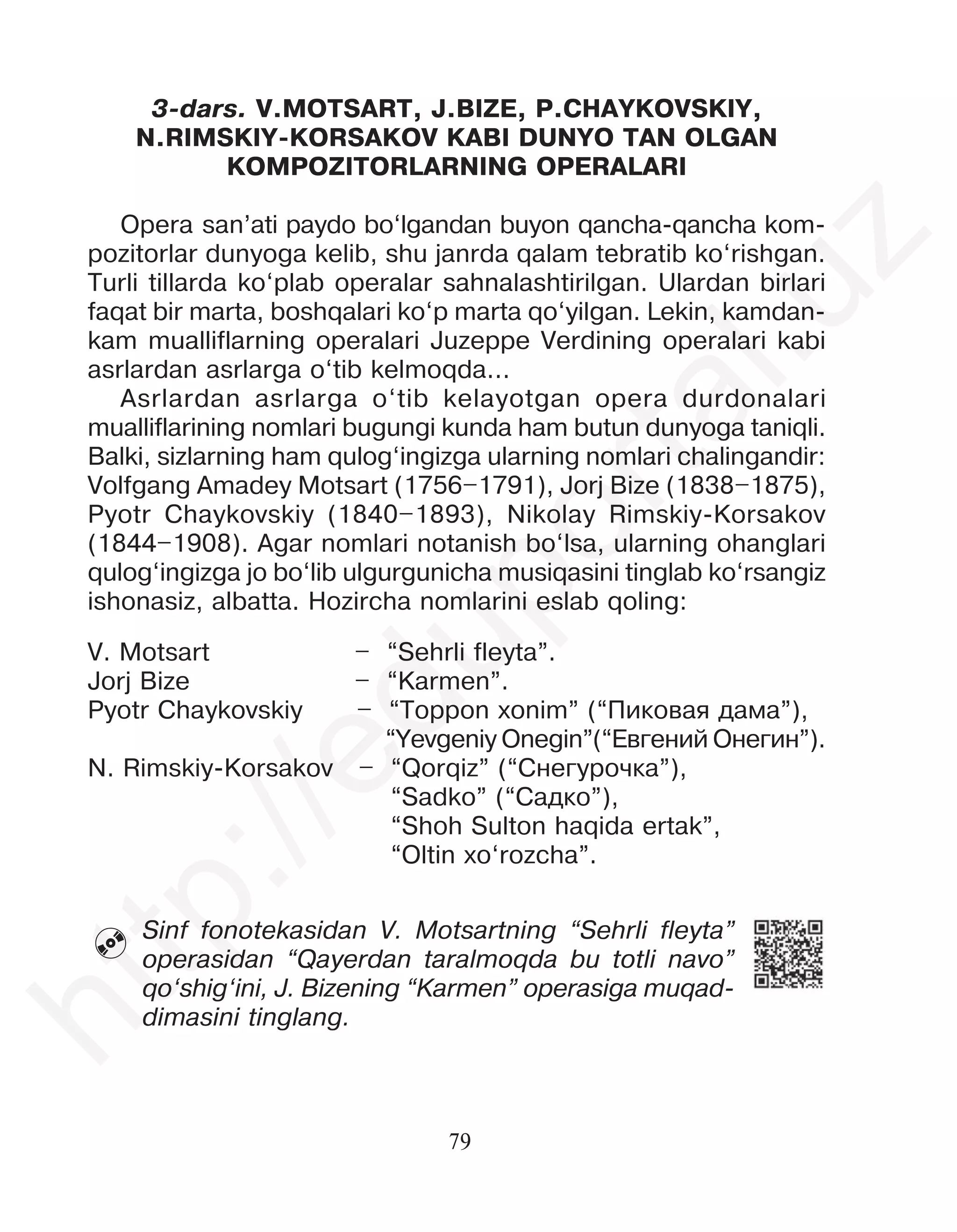 79
3-dars. V.MOTSART, J.BIZE, P.CHAYKOVSKIY,
N.RIMSKIY-KORSAKOV KABI DUNYO TAN OLGAN
KOMPOZITORLARNING OPERALARI
Opera san’ati paydo bo‘lgandan buyon qancha-qancha kom-
pozitorlar dunyoga kelib, shu janrda qalam tebratib ko‘rishgan.
Turli tillarda ko‘plab operalar sahnalashtirilgan. Ulardan birlari
faqat bir marta, boshqalari ko‘p marta qo‘yilgan. Lekin, kamdan-
kam mualliflarning operalari Juzeppe Verdining operalari kabi
asrlardan asrlarga o‘tib kelmoqda...
Asrlardan asrlarga o‘tib kelayotgan opera durdonalari
mualliflarining nomlari bugungi kunda ham butun dunyoga taniqli.
Balki, sizlarning ham qulog‘ingizga ularning nomlari chalingandir:
Volfgang Amadey Motsart (1756–1791), Jorj Bize (1838–1875),
Pyotr Chaykovskiy (1840–1893), Nikolay Rimskiy-Korsakov
(1844–1908). Agar nomlari notanish bo‘lsa, ularning ohanglari
qulog‘ingizga jo bo‘lib ulgurgunicha musiqasini tinglab ko‘rsangiz
ishonasiz, albatta. Hozircha nomlarini eslab qoling:
V. Motsart – “Sehrli fleyta”.
Jorj Bize – “Karmen”.
Pyotr Chaykovskiy – “Toppon xonim” (“Ïèêîâàÿ äàìà”),
“Yevgeniy Onegin”(“Åâãåíèé Îíåãèí”).
N. Rimskiy-Korsakov – “Qorqiz” (“Ñíåãóðî÷êà”),
“Sadko” (“Ñàäêî”),
“Shoh Sulton haqida ertak”,
“Oltin xo‘rozcha”.
Sinf fonotekasidan V. Motsartning “Sehrli fleyta”
operasidan “Qayerdan taralmoqda bu totli navo”
qo‘shig‘ini, J. Bizening “Karmen” operasiga muqad-
dimasini tinglang.

h
t
t
p
:
/
/
e
d
u
p
o
r
t
a
l
.
u
z
 