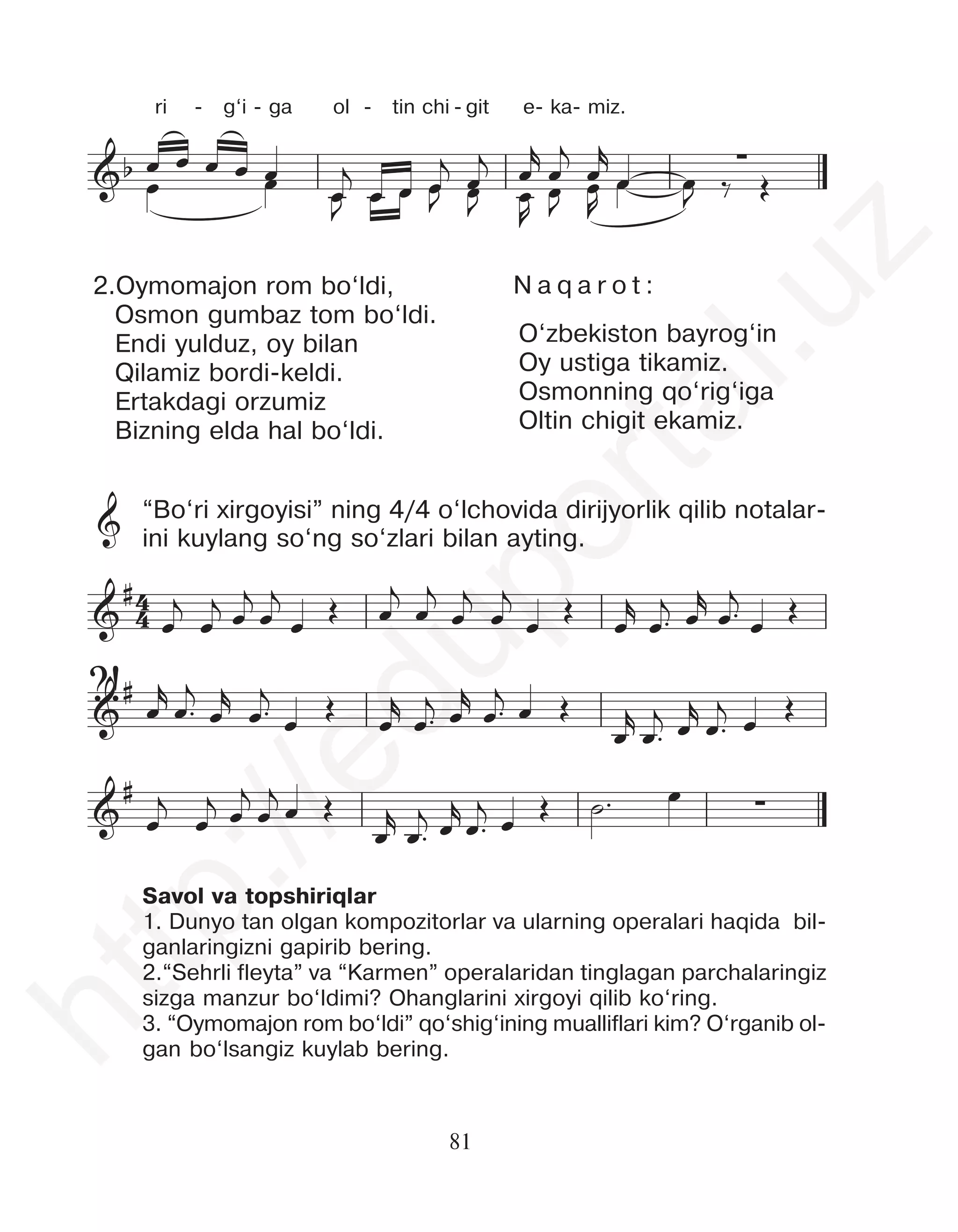 81
&b
&b ∑
œ
j
œ œ
j
œ
j
œ œ œ œ
ṙ
œ œ œ œj
˙
œj œj œj
œ
œ œ œ œ œ
œ œ
j
œ
J œ œ œ
j
œ œ œ
J
œ
j œ
r
œ
J œ
R
œ
j
œ
J
œ
r
œ
œ
R
œ œ
J ‰ Œ
ri - g‘i - ga ol - tin chi - git e- ka- miz.
2.Oymomajon rom bo‘ldi,
Osmon gumbaz tom bo‘ldi.
Endi yulduz, oy bilan
Qilamiz bordi-keldi.
Ertakdagi orzumiz
Bizning elda hal bo‘ldi.
“Bo‘ri xirgoyisi” ning 4/4 o‘lchovida dirijyorlik qilib notalar-
ini kuylang so‘ng so‘zlari bilan ayting.
Savol va topshiriqlar
1. Dunyo tan olgan kompozitorlar va ularning operalari haqida bil-
ganlaringizni gapirib bering.
2.“Sehrli fleyta” va “Karmen” operalaridan tinglagan parchalaringiz
sizga manzur bo‘ldimi? Ohanglarini xirgoyi qilib ko‘ring.
3. “Oymomajon rom bo‘ldi” qo‘shig‘ining mualliflari kim? O‘rganib ol-
gan bo‘lsangiz kuylab bering.
4
4
&
#
&
#
&
# ∑
œ
j
œ
j œ
j
œ
j
œ
Œ œ
j
œ
j
œ
j
œ
j
œ
Œ
œ
r
œ™
j œ
r
œ™
j
œ
Œ
œ
r
œ™
j
œ
r
œ™
j
œ
Œ
œ
r
œ™
j œ
r
œ™
j
œ Œ
œ
r
œ™
j œ
r
œ™
j œ Œ
œ
j
œ
j œ
j
œ
j
œ Œ
œ
r
œ™
j œ
r
œ™
j
œ
Œ ˙™ œ
4
4
&
#
&
#
&
# ∑
œ
j
œ
j œ
j
œ
j
œ Œ œ
j
œ
j
œ
j
œ
j
œ Œ œ
r
œ™
j œ
r
œ™
j
œ Œ
œ
r
œ™
j
œ
r
œ™
j
œ
Œ
œ
r
œ™
j œ
r
œ™
j œ Œ
œ
r
œ™
j œ
r
œ™
j œ
Œ
œ
j
œ
j œ
j
œ
j
œ Œ
œ
r
œ™
j œ
r
œ™
j
œ
Œ ˙™ œ
4
4
&
#
&
#
&
# ∑
œ
j
œ
j œ
j
œ
j
œ
Œ œ
j
œ
j
œ
j
œ
j
œ
Œ
œ
r
œ™
j œ
r
œ™
j
œ
Œ
œ
r
œ™
j
œ
r
œ™
j
œ
Œ
œ
r
œ™
j œ
r
œ™
j
œ Œ
œ
r
œ™
j œ
r
œ™
j œ Œ
œ
j
œ
j œ
j
œ
j
œ Œ
œ
r
œ™
j œ
r
œ™
j œ Œ ˙™ œ
N a q a r o t :
O‘zbekiston bayrog‘in
Oy ustiga tikamiz.
Osmonning qo‘rig‘iga
Oltin chigit ekamiz.
&
?!
h
t
t
p
:
/
/
e
d
u
p
o
r
t
a
l
.
u
z
 