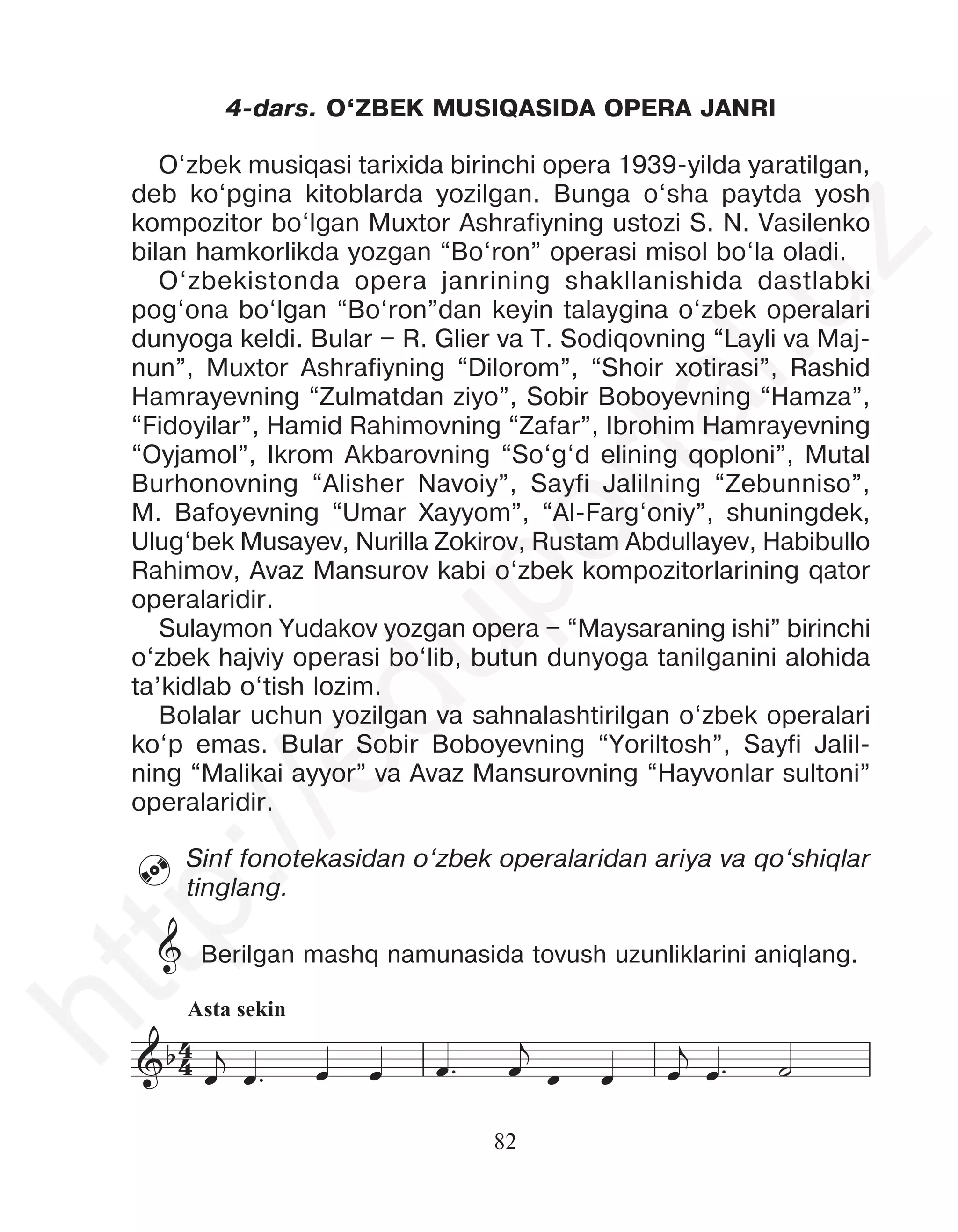 82
4-dars. O‘ZBEK MUSIQASIDA OPERA JANRI
O‘zbek musiqasi tarixida birinchi opera 1939-yilda yaratilgan,
deb ko‘pgina kitoblarda yozilgan. Bunga o‘sha paytda yosh
kompozitor bo‘lgan Muxtor Ashrafiyning ustozi S. N. Vasilenko
bilan hamkorlikda yozgan “Bo‘ron” operasi misol bo‘la oladi.
O‘zbekistonda opera janrining shakllanishida dastlabki
pog‘ona bo‘lgan “Bo‘ron”dan keyin talaygina o‘zbek operalari
dunyoga keldi. Bular – R. Glier va T. Sodiqovning “Layli va Maj-
nun”, Muxtor Ashrafiyning “Dilorom”, “Shoir xotirasi”, Rashid
Hamrayevning “Zulmatdan ziyo”, Sobir Boboyevning “Hamza”,
“Fidoyilar”, Hamid Rahimovning “Zafar”, Ibrohim Hamrayevning
“Oyjamol”, Ikrom Akbarovning “So‘g‘d elining qoploni”, Mutal
Burhonovning “Alisher Navoiy”, Sayfi Jalilning “Zebunniso”,
M. Bafoyevning “Umar Xayyom”, “Al-Farg‘oniy”, shuningdek,
Ulug‘bek Musayev, Nurilla Zokirov, Rustam Abdullayev, Habibullo
Rahimov, Avaz Mansurov kabi o‘zbek kompozitorlarining qator
operalaridir.
Sulaymon Yudakov yozgan opera – “Maysaraning ishi” birinchi
o‘zbek hajviy operasi bo‘lib, butun dunyoga tanilganini alohida
ta’kidlab o‘tish lozim.
Bolalar uchun yozilgan va sahnalashtirilgan o‘zbek operalari
ko‘p emas. Bular Sobir Boboyevning “Yoriltosh”, Sayfi Jalil-
ning “Malikai ayyor” va Avaz Mansurovning “Hayvonlar sultoni”
operalaridir.
Sinf fonotekasidan o‘zbek operalaridan ariya va qo‘shiqlar
tinglang.
Berilgan mashq namunasida tovush uzunliklarini aniqlang.

Asta sekin
4
4
&b
&b
œ
j
œ™ œ œ œ™ œ
j
œ œ œ
j
œ™ ˙
œ œ œ
j
œ
‰
œ œ œ œ œ
j
œ™ ˙
&
h
t
t
p
:
/
/
e
d
u
p
o
r
t
a
l
.
u
z
 