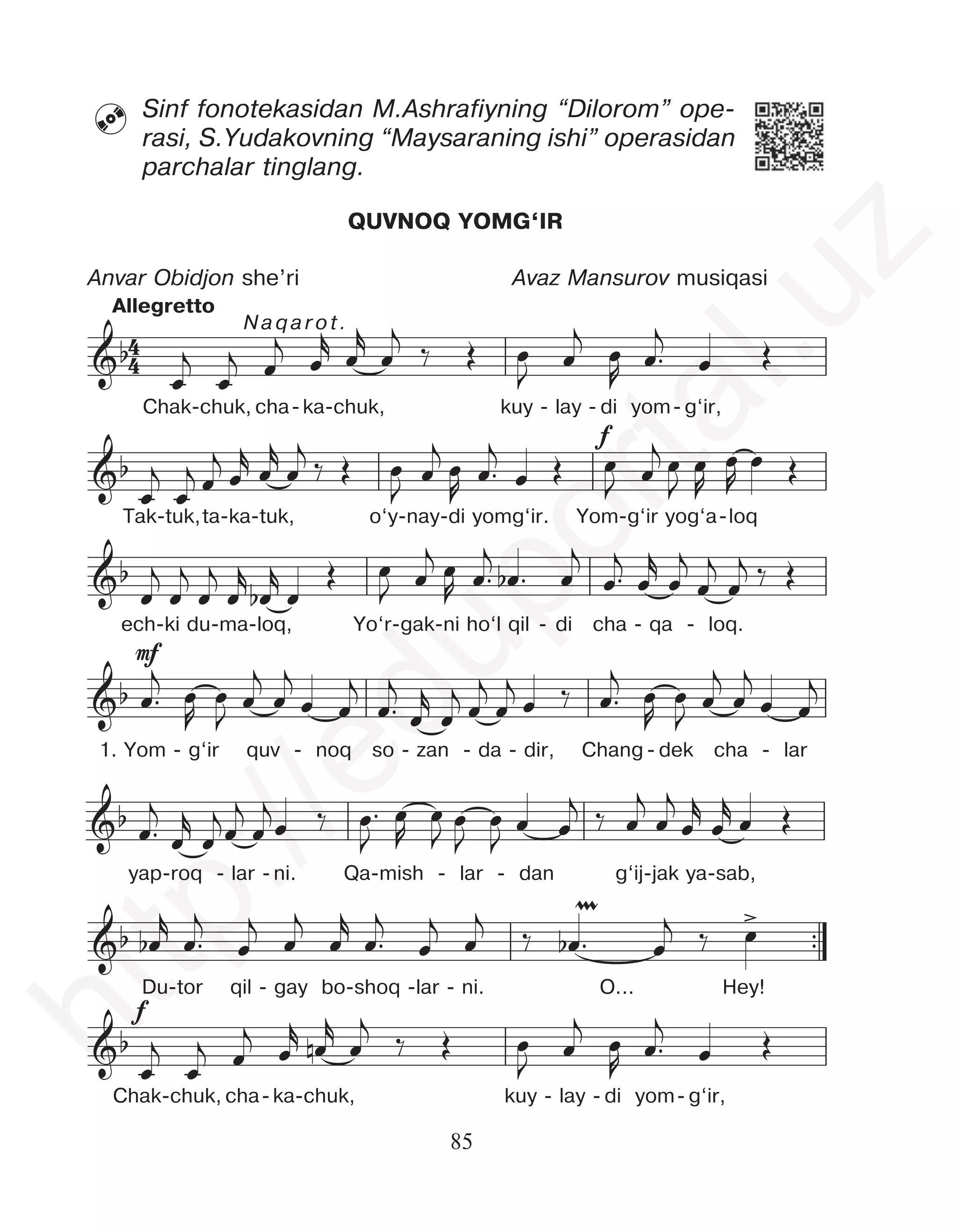 85
Sinf fonotekasidan M.Ashrafiyning “Dilorom” ope-
rasi, S.Yudakovning “Maysaraning ishi” operasidan
parchalar tinglang.

QUVNOQ YOMG‘IR
Anvar Obidjon she’ri Avaz Mansurov musiqasi
f
mf
™™
f
&b
&b
&b
&b
&b
&b
µ >
œ
j
œ
j œ
j
œ
r
œ
r
œ
j
‰ Œ œ
J
œ
j
œ
R
œ™
j
œ Œ
œ
j
œ
j œ
j
œ
r œ
r
œ
j ‰ Œ œ
J
œ
j œ
R
œ™
j
œ Œ œ
J œ
j œ
J
œ
R
œ
R
œ Œ
œ
j
œ
j
œ
j
œ
r
œ
b
r
œ
Œ œ
J œ
j œ
R œ™
j
œ
b ™ œ
j
œ™
j
œ
r
œ
j
œ
j
œ
j ‰ Œ
œ™
j œ
R
œ
J
œ
j
œ
j
œ œ
j
œ™
j
œ
r
œ
j œ
j
œ
j
œ ‰ œ™
j œ
R
œ
J
œ
j
œ
j
œ œ
j
œ™
j
œ
r
œ
jœ
j
œ
jœ ‰ œ™
J
œ
R
œ
J
œ
J
œ
J œ œ
j ‰ œ
j
œ
j
œ
r
œ
r
œ Œ
œ
b
r
œ™
j
œ
j
œ
j
œ
r
œ™
j
œ
j
œ
j
‰ œ
b ™ œ
j ‰ œ
j r r j j j
4
4
f
mf
™™
f
&b
&b
&b
&b
&b
&b
µ >
&b
œ
j
œ
j œ
j
œ
r
œ
r
œ
j
‰ Œ œ
J
œ
j
œ
R
œ™
j
œ Œ
œ
j
œ
j œ
j
œ
r œ
r
œ
j ‰ Œ œ
J
œ
j œ
R
œ™
j
œ Œ œ
J œ
j œ
J
œ
R
œ
R
œ Œ
œ
j
œ
j
œ
j
œ
r
œ
b
r
œ
Œ œ
J œ
j œ
R œ™
j
œ
b ™ œ
j
œ™
j
œ
r
œ
j
œ
j
œ
j ‰ Œ
œ™
j œ
R
œ
J
œ
j
œ
j
œ œ
j
œ™
j
œ
r
œ
j œ
j
œ
j
œ ‰ œ™
j œ
R
œ
J
œ
j
œ
j
œ œ
j
œ™
j
œ
r
œ
jœ
j
œ
jœ ‰ œ™
J
œ
R
œ
J
œ
J
œ
J œ œ
j ‰ œ
j
œ
j
œ
r
œ
r
œ Œ
œ
b
r
œ™
j
œ
j
œ
j
œ
r
œ™
j
œ
j
œ
j ‰ œ
b ™ œ
j ‰ œ
œ
j
œ
j œ
j
œ
r œ
n
r
œ
j
‰ Œ œ
J
œ
j
œ
R
œ™
j
œ Œ
4
4
f
mf
™™
f
&b
&b
&b
&b
&b
&b
µ >
&b
œ
j
œ
j œ
j
œ
r
œ
r
œ
j
‰ Œ œ
J
œ
j
œ
R
œ™
j
œ Œ
œ
j
œ
j œ
j
œ
r œ
r
œ
j ‰ Œ œ
J
œ
j œ
R
œ™
j
œ Œ œ
J œ
j œ
J
œ
R
œ
R
œ Œ
œ
j
œ
j
œ
j
œ
r
œ
b
r
œ
Œ œ
J œ
j œ
R œ™
j
œ
b ™ œ
j
œ™
j
œ
r
œ
j
œ
j
œ
j ‰ Œ
œ™
j œ
R
œ
J
œ
j
œ
j
œ œ
j
œ™
j
œ
r
œ
j œ
j
œ
j
œ ‰ œ™
j œ
R
œ
J
œ
j
œ
j
œ œ
j
œ™
j
œ
r
œ
jœ
j
œ
jœ ‰ œ™
J
œ
R
œ
J
œ
J
œ
J œ œ
j ‰ œ
j
œ
j
œ
r
œ
r
œ Œ
œ
b
r
œ™
j
œ
j
œ
j
œ
r
œ™
j
œ
j
œ
j
‰ œ
b ™ œ
j ‰ œ
œ
j
œ
j œ
j
œ
r œ
n
r
œ
j
‰ Œ œ
J
œ
j
œ
R
œ™
j
œ Œ
4
4
f
mf
™™
f
&b
&b
&b
&b
&b
&b
µ >
&b
s
œ
j
œ
j œ
j
œ
r
œ
r
œ
j
‰ Œ œ
J
œ
j
œ
R
œ™
j
œ Œ
œ
j
œ
j œ
j
œ
r œ
r
œ
j ‰ Œ œ
J
œ
j œ
R
œ™
j
œ Œ œ
J œ
j œ
J
œ
R
œ
R
œ Œ
œ
j
œ
j
œ
j
œ
r
œ
b
r
œ
Œ œ
J œ
j œ
R œ™
j
œ
b ™ œ
j
œ™
j
œ
r
œ
j
œ
j
œ
j ‰ Œ
œ™
j œ
R
œ
J
œ
j
œ
j
œ œ
j
œ™
j
œ
r
œ
j œ
j
œ
j
œ ‰ œ™
j œ
R
œ
J
œ
j
œ
j
œ œ
j
œ™
j
œ
r
œ
jœ
j
œ
jœ ‰ œ™
J
œ
R
œ
J
œ
J
œ
J œ œ
j ‰ œ
j
œ
j
œ
r
œ
r
œ Œ
œ
b
r
œ™
j
œ
j
œ
j
œ
r
œ™
j
œ
j
œ
j
‰ œ
b ™ œ
j ‰ œ
œ
j
œ
j œ
j
œ
r œ
n
r
œ
j
‰ Œ œ
J
œ
j
œ
R
œ™
j
œ Œ
j r r j j j
4
4
f
mf
™™
f
&b
&b
&b
&b
&b
&b
µ >
&b
&b
s
∑
œ
j
œ
j œ
j
œ
r
œ
r
œ
j
‰ Œ œ
J
œ
j
œ
R
œ™
j
œ Œ
œ
j
œ
j œ
j
œ
r œ
r
œ
j ‰ Œ œ
J
œ
j œ
R
œ™
j
œ Œ œ
J œ
j œ
J
œ
R
œ
R
œ Œ
œ
j
œ
j
œ
j
œ
r
œ
b
r
œ
Œ œ
J œ
j œ
R œ™
j
œ
b ™ œ
j
œ™
j
œ
r
œ
j
œ
j
œ
j ‰ Œ
œ™
j œ
R
œ
J
œ
j
œ
j
œ œ
j
œ™
j
œ
r
œ
j œ
j
œ
j
œ ‰ œ™
j œ
R
œ
J
œ
j
œ
j
œ œ
j
œ™
j
œ
r
œ
jœ
j
œ
jœ ‰ œ™
J
œ
R
œ
J
œ
J
œ
J œ œ
j ‰ œ
j
œ
j
œ
r
œ
r
œ Œ
œ
b
r
œ™
j
œ
j
œ
j
œ
r
œ™
j
œ
j
œ
j
‰ œ
b ™ œ
j ‰ œ
œ
j
œ
j œ
j
œ
r œ
n
r
œ
j ‰ Œ œ
J
œ
j
œ
R
œ™
j
œ Œ
j j j
œ
r œ
r
œ
j
‰ Œ œ œ
j
œ œ™
j
œ Œ
4
4
f
mf
™™
f
&b
&b
&b
&b
&b
&b
µ >
&b
&b
s
∑
œ
j
œ
j œ
j
œ
r
œ
r
œ
j
‰ Œ œ
J
œ
j
œ
R
œ™
j
œ Œ
œ
j
œ
j œ
j
œ
r œ
r
œ
j ‰ Œ œ
J
œ
j œ
R
œ™
j
œ Œ œ
J œ
j œ
J
œ
R
œ
R
œ Œ
œ
j
œ
j
œ
j
œ
r
œ
b
r
œ
Œ œ
J œ
j œ
R œ™
j
œ
b ™ œ
j
œ™
j
œ
r
œ
j
œ
j
œ
j ‰ Œ
œ™
j œ
R
œ
J
œ
j
œ
j
œ œ
j
œ™
j
œ
r
œ
j œ
j
œ
j
œ ‰ œ™
j œ
R
œ
J
œ
j
œ
j
œ œ
j
œ™
j
œ
r
œ
jœ
j
œ
jœ ‰ œ™
J
œ
R
œ
J
œ
J
œ
J œ œ
j ‰ œ
j
œ
j
œ
r
œ
r
œ Œ
œ
b
r
œ™
j
œ
j
œ
j
œ
r
œ™
j
œ
j
œ
j
‰ œ
b ™ œ
j ‰ œ
œ
j
œ
j œ
j
œ
r œ
n
r
œ
j ‰ Œ œ
J
œ
j
œ
R
œ™
j
œ Œ
œ
j
œ
j œ
j
œ
r œ
r
œ
j
‰ Œ œ
J
œ
j
œ
R
œ™
j
œ Œ
4
4
Chak-chuk, cha-ka-chuk, kuy - lay - di yom- g‘ir,
Òak-tuk,ta-ka-tuk, o‘y-nay-di yomg‘ir. Yom-g‘ir yog‘a-loq
ech-ki du-ma-loq, Yo‘r-gak-ni ho‘l qil - di cha - qa - loq.
1. Yom - g‘ir quv - noq so - zan - da - dir, Chang - dek cha - lar
yap-roq - lar - ni. Qa-mish - lar - dan g‘ij-jak ya-sab,
Du-tor qil - gay bo-shoq -lar - ni. O... Hey!
Chak-chuk, cha-ka-chuk, kuy - lay - di yom- g‘ir,
Naqarot.
Allegretto
h
t
t
p
:
/
/
e
d
u
p
o
r
t
a
l
.
u
z
 