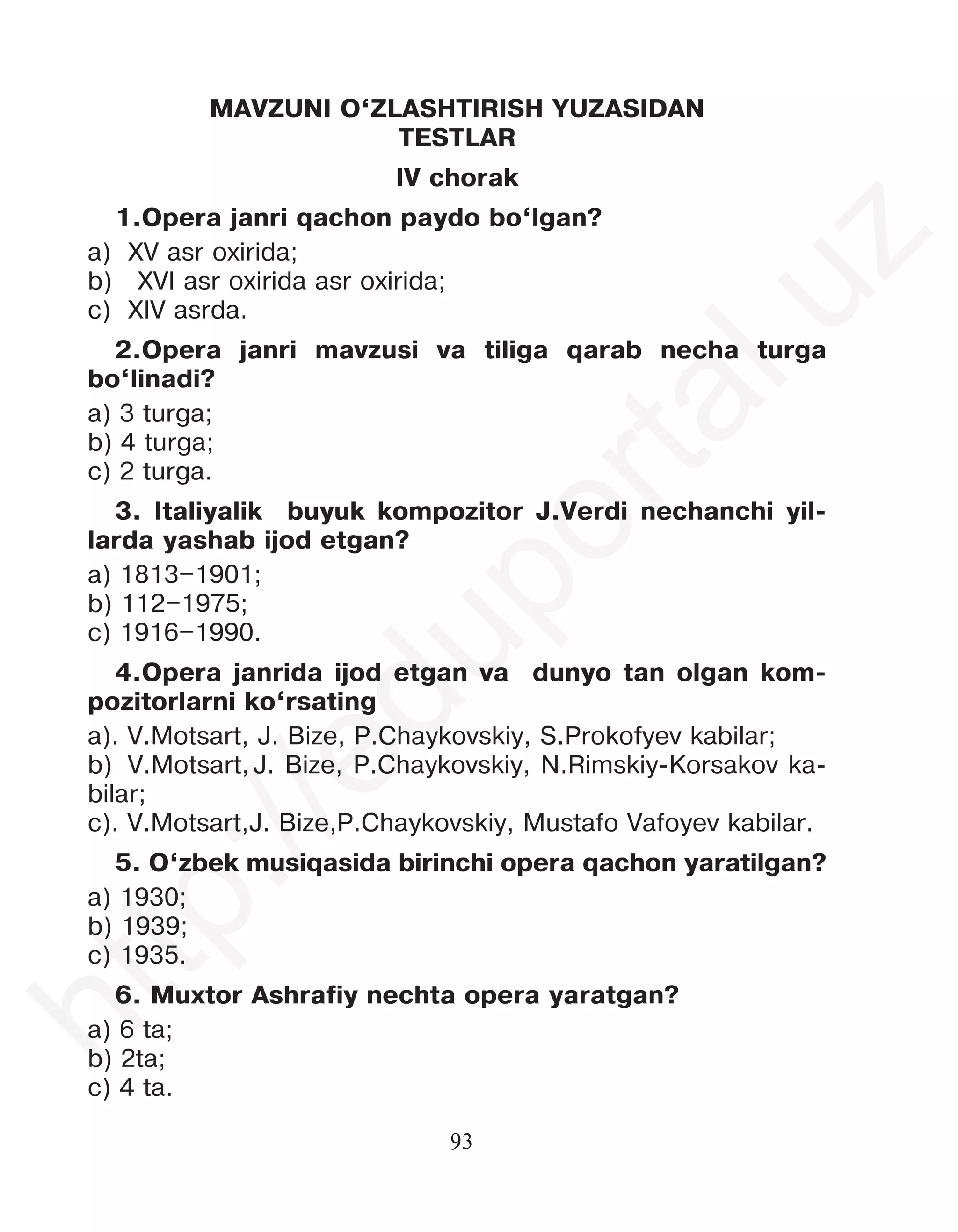 93
MAVZUNI O‘ZLASHTIRISH YUZASIDAN
TESTLAR
IV chorak
1.Opera janri qachon paydo bo‘lgan?
a) XV asr oxirida;
b) XVI asr oxirida asr oxirida;
c) XIV asrda.
2.Opera janri mavzusi va tiliga qarab necha turga
bo‘linadi?
a) 3 turga;
b) 4 turga;
c) 2 turga.
3. Italiyalik buyuk kompozitor J.Verdi nechanchi yil-
larda yashab ijod etgan?
a) 1813–1901;
b) 112–1975;
c) 1916–1990.
4.Opera janrida ijod etgan va dunyo tan olgan kom-
pozitorlarni ko‘rsating
a). V.Motsart, J. Bize, P.Chaykovskiy, S.Prokofyev kabilar;
b) V.Motsart, J. Bize, P.Chaykovskiy, N.Rimskiy-Korsakov ka-
bilar;
c). V.Motsart,J. Bize,P.Chaykovskiy, Mustafo Vafoyev kabilar.
5. O‘zbek musiqasida birinchi opera qachon yaratilgan?
a) 1930;
b) 1939;
c) 1935.
6. Muxtor Ashrafiy nechta opera yaratgan?
a) 6 ta;
b) 2ta;
c) 4 ta.
h
t
t
p
:
/
/
e
d
u
p
o
r
t
a
l
.
u
z
 