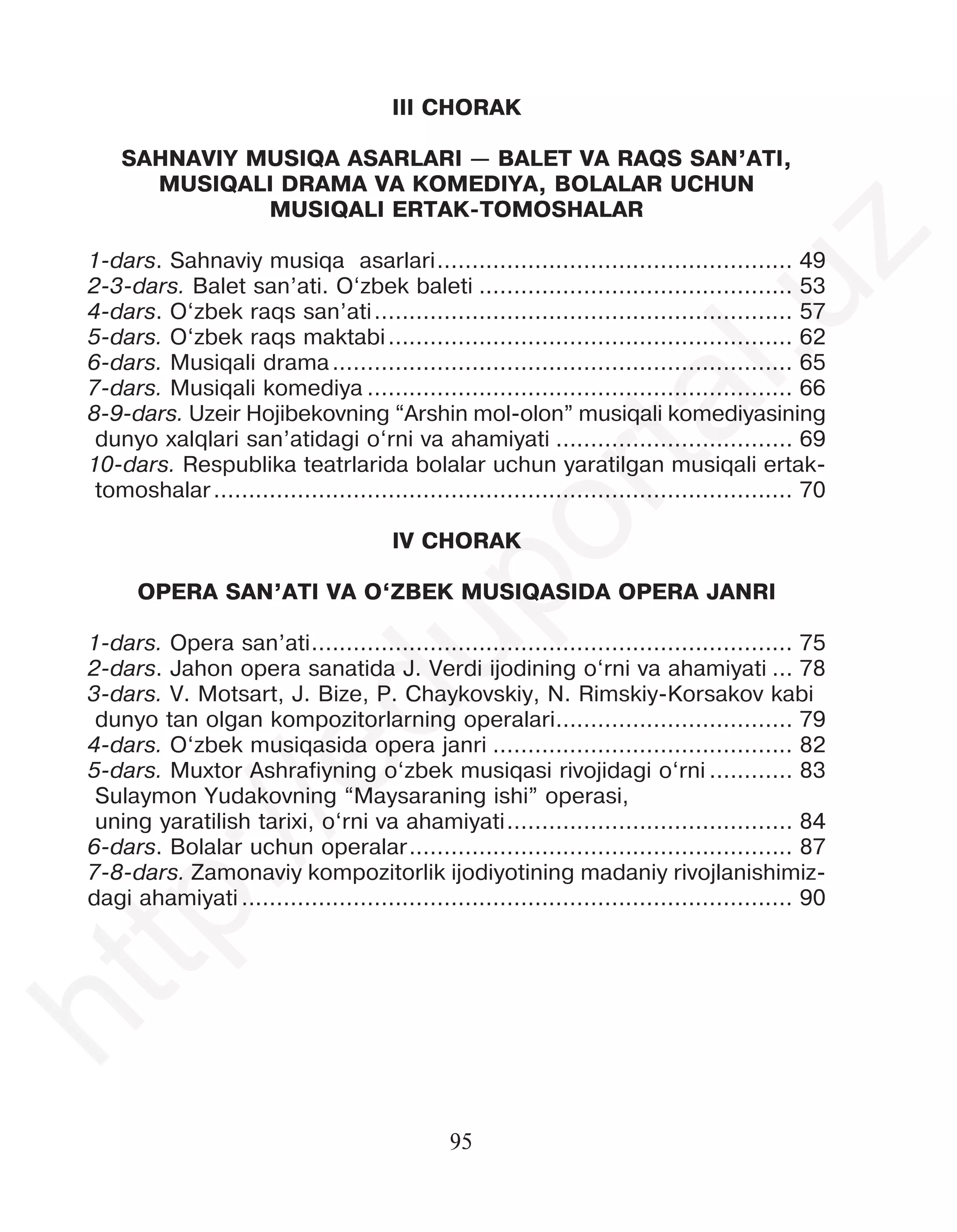 95
III CHORAK
SAHNAVIY MUSIQA ASARLARI — BALET VA RAQS SAN’ATI,
MUSIQALI DRAMA VA KOMEDIYA, BOLALAR UCHUN
MUSIQALI ERTAK-TOMOSHALAR
1-dars. Sahnaviy musiqa asarlari................................................... 49
2-3-dars. Balet san’ati. O‘zbek baleti ............................................. 53
4-dars. O‘zbek raqs san’ati............................................................ 57
5-dars. O‘zbek raqs maktabi.......................................................... 62
6-dars. Musiqali drama.................................................................. 65
7-dars. Musiqali komediya ............................................................. 66
8-9-dars. Uzeir Hojibekovning “Arshin mol-olon” musiqali komediyasining
dunyo xalqlari san’atidagi o‘rni va ahamiyati .................................. 69
10-dars. Respublika teatrlarida bolalar uchun yaratilgan musiqali ertak-
tomoshalar................................................................................... 70
IV CHORAK
OPERA SAN’ATI VA O‘ZBEK MUSIQASIDA OPERA JANRI
1-dars. Opera san’ati..................................................................... 75
2-dars. Jahon opera sanatida J. Verdi ijodining o‘rni va ahamiyati ... 78
3-dars. V. Motsart, J. Bize, P. Chaykovskiy, N. Rimskiy-Korsakov kabi
dunyo tan olgan kompozitorlarning operalari.................................. 79
4-dars. O‘zbek musiqasida opera janri ........................................... 82
5-dars. Muxtor Ashrafiyning o‘zbek musiqasi rivojidagi o‘rni ............ 83
Sulaymon Yudakovning “Maysaraning ishi” operasi,
uning yaratilish tarixi, o‘rni va ahamiyati......................................... 84
6-dars. Bolalar uchun operalar....................................................... 87
7-8-dars. Zamonaviy kompozitorlik ijodiyotining madaniy rivojlanishimiz-
dagi ahamiyati ............................................................................... 90
h
t
t
p
:
/
/
e
d
u
p
o
r
t
a
l
.
u
z
 