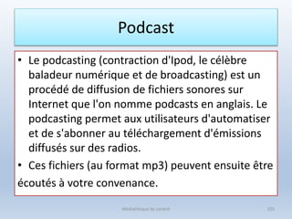 Podcast
• Le podcasting (contraction d'Ipod, le célèbre
baladeur numérique et de broadcasting) est un
procédé de diffusion de fichiers sonores sur
Internet que l'on nomme podcasts en anglais. Le
podcasting permet aux utilisateurs d'automatiser
et de s'abonner au téléchargement d'émissions
diffusés sur des radios.
• Ces fichiers (au format mp3) peuvent ensuite être
écoutés à votre convenance.
Médiathèque de Lorient 103
 