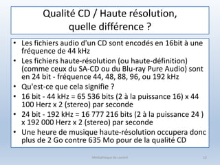 Qualité CD / Haute résolution,
quelle différence ?
• Les fichiers audio d'un CD sont encodés en 16bit à une
fréquence de 44 kHz
• Les fichiers haute-résolution (ou haute-définition)
(comme ceux du SA-CD ou du Blu-ray Pure Audio) sont
en 24 bit - fréquence 44, 48, 88, 96, ou 192 kHz
• Qu'est-ce que cela signifie ?
• 16 bit - 44 kHz = 65 536 bits (2 à la puissance 16) x 44
100 Herz x 2 (stereo) par seconde
• 24 bit - 192 kHz = 16 777 216 bits (2 à la puissance 24 )
x 192 000 Herz x 2 (stereo) par seconde
• Une heure de musique haute-résolution occupera donc
plus de 2 Go contre 635 Mo pour de la qualité CD
Médiathèque de Lorient 12
 