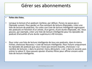 Gérer ses abonnements
• Faites des listes.
• Lorsque la lecture d’un podcast s’achève, par défaut, iTunes ne passe pas à
l’épisode suivant. Pour garder un flux constant de lecture d’épisodes, créez une
liste de lecture de podcasts. Ou créez une Liste de lecture intelligente regroupant
des podcasts en fonction d’un artiste, d’un genre, d’une durée d’épisode, etc. Vous
pouvez, par exemple, créer une liste de lecture intelligente pour les épisodes de
podcast d’actualités d’une durée supérieure à 40 minutes.
• Pour créer une liste de lecture intelligente de tous vos podcasts, dans le menu
Fichier, choisissez Nouveau > Liste de lecture intelligente. Pour inclure uniquement
les épisodes de podcast que vous n’avez pas encore écoutés, choisissez « Le
nombre de lectures » dans le premier menu déroulant, « est » dans le second, puis
entrez la valeur 0. Vous pouvez ajouter d’autres filtres pour affiner encore votre
liste de lecture intelligente.
Médiathèque de Lorient 122
 