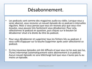 Désabonnement.
• Les podcasts sont comme des magazines audio ou vidéo. Lorsque vous y
serez abonné, vous recevrez un nouvel épisode de ce podcast à intervalles
réguliers. Mais si vous pensez que vous en recevez plus que vous n’en
écoutez, vous pouvez très facilement vous désabonner. Pour cela,
sélectionnez le podcast en question, puis cliquez sur le bouton Se
désabonner situé à la droite du titre du podcast.
• Pour vous désabonner et supprimer tous les fichiers liés au podcast, il
vous suffit d’appuyer sur la touche Supprimer après avoir sélectionné ce
podcast.
• Si cinq nouveaux épisodes ont été diffusés et que vous ne les avez pas lus,
iTunes interrompt automatiquement votre abonnement à ce podcast.
Aucun nouvel épisode ne sera téléchargé tant que vous n’aurez pas lu au
moins un épisode.
Médiathèque de Lorient 123
 