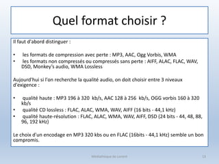 Quel format choisir ?
Il faut d'abord distinguer :
• les formats de compression avec perte : MP3, AAC, Ogg Vorbis, WMA
• les formats non compressés ou compressés sans perte : AIFF, ALAC, FLAC, WAV,
DSD, Monkey’s audio, WMA Lossless
Aujourd'hui si l'on recherche la qualité audio, on doit choisir entre 3 niveaux
d'exigence :
• qualité haute : MP3 196 à 320 kb/s, AAC 128 à 256 kb/s, OGG vorbis 160 à 320
kb/s
• qualité CD lossless : FLAC, ALAC, WMA, WAV, AIFF (16 bits - 44,1 kHz)
• qualité haute-résolution : FLAC, ALAC, WMA, WAV, AIFF, DSD (24 bits - 44, 48, 88,
96, 192 kHz)
Le choix d'un encodage en MP3 320 kbs ou en FLAC (16bits - 44,1 kHz) semble un bon
compromis.
Médiathèque de Lorient 13
 