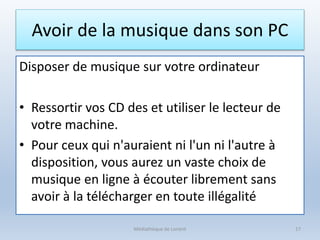 Avoir de la musique dans son PC
Disposer de musique sur votre ordinateur
• Ressortir vos CD des et utiliser le lecteur de
votre machine.
• Pour ceux qui n'auraient ni l'un ni l'autre à
disposition, vous aurez un vaste choix de
musique en ligne à écouter librement sans
avoir à la télécharger en toute illégalité
Médiathèque de Lorient 17
 