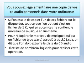 Vous pouvez légalement faire une copie de vos
cd audio personnels dans votre ordinateur
• Si l'on essaie de copier l'un de ces fichiers sur le
disque dur, tout ce que l'on obtient c'est un
fichier de 1 Ko qui en aucun cas ne contient le
morceau de musique en lui-même.
• Pour récupérer le morceau de musique (qui est
un fichier de type wave) associé à track01.cda, on
dit que l'on doit extraire la piste du CD audio.
• Il existe de nombreux logiciels pour réaliser cette
opération.
Médiathèque de Lorient 18
 