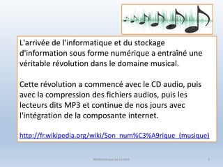 Médiathèque de Lorient 2
L'arrivée de l'informatique et du stockage
d'information sous forme numérique a entraîné une
véritable révolution dans le domaine musical.
Cette révolution a commencé avec le CD audio, puis
avec la compression des fichiers audios, puis les
lecteurs dits MP3 et continue de nos jours avec
l'intégration de la composante internet.
http://fr.wikipedia.org/wiki/Son_num%C3%A9rique_(musique)
 
