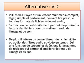 Alternative : VLC
• VLC Media Player est un lecteur multimédia complet,
léger, simple et performant, pouvant lire presque
tous les formats de fichiers vidéo et audio,
• Sa fonction de post-traitement permet d'optimiser la
lecture des fichiers pour un meilleur rendu de
l'image et du son.
• De plus, il intègre un convertisseur de fichier vidéo
ou audio, des filtres audio et vidéo en temps réel,
une fonction de streaming vidéo, une large gamme
de réglages qui permet d'améliorer le rendu de
l'image et du son.
Médiathèque de Lorient 20
 