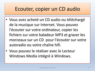 Ecouter, copier un CD audio
• Vous avez acheté un CD audio ou téléchargé
de la musique sur Internet. Vous pouvez
l'écouter sur votre ordinateur, copier les
fichiers sur votre baladeur MP3 et graver les
morceaux sur un CD pour l'écouter sur votre
autoradio ou votre chaîne hifi.
• Vous pouvez le réaliser avec le Lecteur
Windows Media intégré à Windows.
Médiathèque de Lorient 22
 