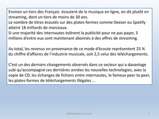 Médiathèque de Lorient 3
Environ un tiers des Français écoutent de la musique en ligne, on dit plutôt en
streaming, dont un tiers de moins de 30 ans.
Le nombre de titres écoutés sur des plates-formes comme Deezer ou Spotify
atteint 18 milliards de morceaux.
Si une majorité des internautes tolèrent la publicité pour ne pas payer, 3
millions d’entre eux sont maintenant abonnés à des offres de streaming.
Au total, les revenus en provenance de ce mode d’écoute représentent 25 %
du chiffre d’affaires de l’industrie musicale, soit 2,5 celui des téléchargements.
C’est un des derniers changements observés dans ce secteur qui a davantage
subi qu’accompagné ces dernières années les nouvelles technologies, avec la
copie de CD, les échanges de fichiers entre internautes, le fameux peer to peer,
les plates-formes de téléchargements illégales …
 
