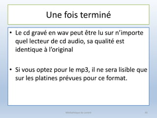 Une fois terminé
• Le cd gravé en wav peut être lu sur n’importe
quel lecteur de cd audio, sa qualité est
identique à l’original
• Si vous optez pour le mp3, il ne sera lisible que
sur les platines prévues pour ce format.
Médiathèque de Lorient 45
 