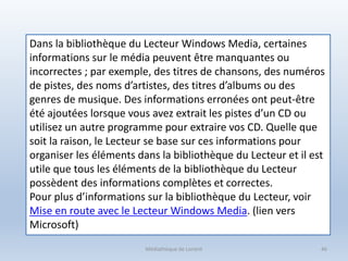 Médiathèque de Lorient 46
Dans la bibliothèque du Lecteur Windows Media, certaines
informations sur le média peuvent être manquantes ou
incorrectes ; par exemple, des titres de chansons, des numéros
de pistes, des noms d’artistes, des titres d’albums ou des
genres de musique. Des informations erronées ont peut-être
été ajoutées lorsque vous avez extrait les pistes d’un CD ou
utilisez un autre programme pour extraire vos CD. Quelle que
soit la raison, le Lecteur se base sur ces informations pour
organiser les éléments dans la bibliothèque du Lecteur et il est
utile que tous les éléments de la bibliothèque du Lecteur
possèdent des informations complètes et correctes.
Pour plus d’informations sur la bibliothèque du Lecteur, voir
Mise en route avec le Lecteur Windows Media. (lien vers
Microsoft)
 