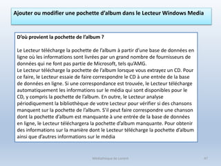 Médiathèque de Lorient 47
Ajouter ou modifier une pochette d’album dans le Lecteur Windows Media
D’où provient la pochette de l’album ?
Le Lecteur télécharge la pochette de l’album à partir d’une base de données en
ligne où les informations sont livrées par un grand nombre de fournisseurs de
données qui ne font pas partie de Microsoft, tels qu’AMG.
Le Lecteur télécharge la pochette de l’album lorsque vous extrayez un CD. Pour
ce faire, le Lecteur essaie de faire correspondre le CD à une entrée de la base
de données en ligne. Si une correspondance est trouvée, le Lecteur télécharge
automatiquement les informations sur le média qui sont disponibles pour le
CD, y compris la pochette de l’album. En outre, le Lecteur analyse
périodiquement la bibliothèque de votre Lecteur pour vérifier si des chansons
manquent sur la pochette de l’album. S’il peut faire correspondre une chanson
dont la pochette d’album est manquante à une entrée de la base de données
en ligne, le Lecteur téléchargera la pochette d’album manquante. Pour obtenir
des informations sur la manière dont le Lecteur télécharge la pochette d’album
ainsi que d’autres informations sur le média
 
