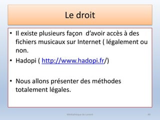 Le droit
• Il existe plusieurs façon d’avoir accès à des
fichiers musicaux sur Internet ( légalement ou
non.
• Hadopi ( http://www.hadopi.fr/)
• Nous allons présenter des méthodes
totalement légales.
Médiathèque de Lorient 49
 