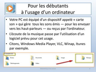 Pour les débutants
à l’usage d’un ordinateur
• Votre PC est équipé d’un dispositif appelé « carte
son » qui gère tous les sons émis — pour les envoyer
vers les haut-parleurs — ou reçus par l'ordinateur.
• L’écoute de la musique passe par l’utilisation d’un
logiciel prévu pour cet usage.
• Citons, Windows Media Player, VLC, Winap, Itunes
par exemple.
Médiathèque de Lorient 5
 