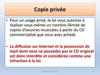 Copie privée
• Pour un usage privé, la loi vous autorise à
réaliser vous-même un nombre illimité de
copies d’oeuvres musicales à partir du CD
commercialisé que vous avez acheté.
• La diffusion sur Internet et la possession de
mp3 dont vous ne possédez pas le CD original
est donc interdite et considérée comme une
infraction à la loi.
Médiathèque de Lorient 50
 