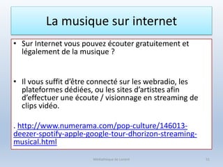 La musique sur internet
• Sur Internet vous pouvez écouter gratuitement et
légalement de la musique ?
• Il vous suffit d’être connecté sur les webradio, les
plateformes dédiées, ou les sites d’artistes afin
d’effectuer une écoute / visionnage en streaming de
clips vidéo.
. http://www.numerama.com/pop-culture/146013-
deezer-spotify-apple-google-tour-dhorizon-streaming-
musical.html
Médiathèque de Lorient 51
 