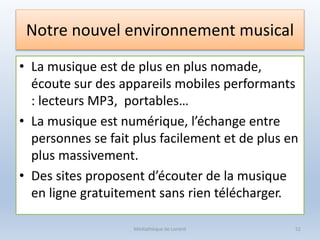 Notre nouvel environnement musical
• La musique est de plus en plus nomade,
écoute sur des appareils mobiles performants
: lecteurs MP3, portables…
• La musique est numérique, l’échange entre
personnes se fait plus facilement et de plus en
plus massivement.
• Des sites proposent d’écouter de la musique
en ligne gratuitement sans rien télécharger.
Médiathèque de Lorient 52
 