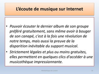 L’écoute de musique sur Internet
• Pouvoir écouter le dernier album de son groupe
préféré gratuitement, sans même avoir à bouger
de son canapé, c'est à la fois une révolution de
notre temps, mais aussi la preuve de la
disparition inévitable du support musical.
• Strictement légales et plus ou moins gratuites,
elles permettent en quelques clics d'accéder à une
musicothèque impressionnante.
Médiathèque de Lorient 53
 
