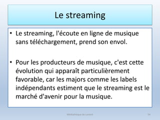 Le streaming
• Le streaming, l'écoute en ligne de musique
sans téléchargement, prend son envol.
• Pour les producteurs de musique, c'est cette
évolution qui apparaît particulièrement
favorable, car les majors comme les labels
indépendants estiment que le streaming est le
marché d'avenir pour la musique.
Médiathèque de Lorient 54
 