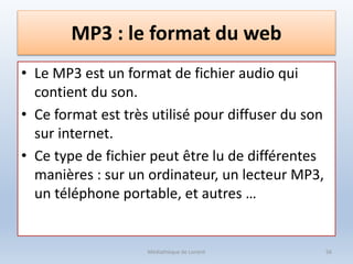 MP3 : le format du web
• Le MP3 est un format de fichier audio qui
contient du son.
• Ce format est très utilisé pour diffuser du son
sur internet.
• Ce type de fichier peut être lu de différentes
manières : sur un ordinateur, un lecteur MP3,
un téléphone portable, et autres …
Médiathèque de Lorient 56
 