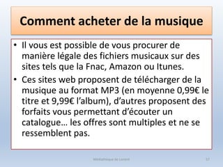 Comment acheter de la musique
• Il vous est possible de vous procurer de
manière légale des fichiers musicaux sur des
sites tels que la Fnac, Amazon ou Itunes.
• Ces sites web proposent de télécharger de la
musique au format MP3 (en moyenne 0,99€ le
titre et 9,99€ l’album), d’autres proposent des
forfaits vous permettant d’écouter un
catalogue… les offres sont multiples et ne se
ressemblent pas.
Médiathèque de Lorient 57
 