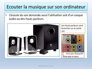 Ecouter la musique sur son ordinateur
• L’écoute du son demande aussi l’utilisation soit d’un casque
audio ou des hauts parleurs.
Médiathèque de Lorient 6
Les hauts parleurs sont
branchés sur la sortie
son
 