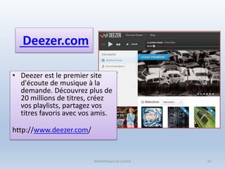 Deezer.com
• Deezer est le premier site
d'écoute de musique à la
demande. Découvrez plus de
20 millions de titres, créez
vos playlists, partagez vos
titres favoris avec vos amis.
http://www.deezer.com/
Médiathèque de Lorient 67
 