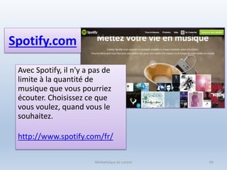 Spotify.com
Avec Spotify, il n'y a pas de
limite à la quantité de
musique que vous pourriez
écouter. Choisissez ce que
vous voulez, quand vous le
souhaitez.
http://www.spotify.com/fr/
Médiathèque de Lorient 69
 