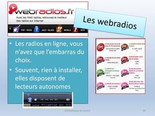 • Les radios en ligne, vous
n’avez que l’embarras du
choix.
• Souvent, rien à installer,
elles disposent de
lecteurs autonomes
Médiathèque de Lorient 80
 