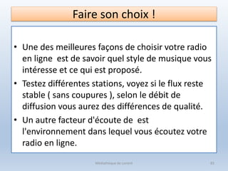 Faire son choix !
• Une des meilleures façons de choisir votre radio
en ligne est de savoir quel style de musique vous
intéresse et ce qui est proposé.
• Testez différentes stations, voyez si le flux reste
stable ( sans coupures ), selon le débit de
diffusion vous aurez des différences de qualité.
• Un autre facteur d'écoute de est
l'environnement dans lequel vous écoutez votre
radio en ligne.
Médiathèque de Lorient 83
 
