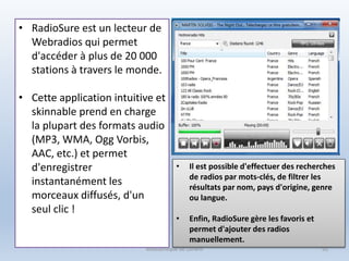 • RadioSure est un lecteur de
Webradios qui permet
d'accéder à plus de 20 000
stations à travers le monde.
• Cette application intuitive et
skinnable prend en charge
la plupart des formats audio
(MP3, WMA, Ogg Vorbis,
AAC, etc.) et permet
d'enregistrer
instantanément les
morceaux diffusés, d'un
seul clic !
• Il est possible d'effectuer des recherches
de radios par mots-clés, de filtrer les
résultats par nom, pays d'origine, genre
ou langue.
• Enfin, RadioSure gère les favoris et
permet d'ajouter des radios
manuellement.
Médiathèque de Lorient 92
 