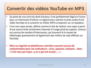 Convertir des vidéos YouTube en MP3
• Du point de vue strict du droit d’auteur, il est parfaitement légal en France
pour un internaute d’utiliser un logiciel pour extraire la piste audio d’une
vidéo YouTube et la convertir en fichier MP3 à emporter sur un baladeur.
• C’est une copie privée, définie comme le fait de réaliser une copie à partir
d’une source licite strictement réservée à l’usage privé du copiste. L’astuce
est connue de nombre d’internautes, qui trouvent là le moyen de
télécharger gratuitement et légalement des milliers de clips diffusés sur
YouTube.
• Mais ces logiciels et plateformes sont bien souvent sources de
contamination pour vos ordinateurs : virus, spyware, malware… donc
« c’est vous qui voyez…y en a qui ont essayé …. »
Médiathèque de Lorient 95
 