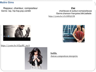 https://youtu.be/6TpyRE_juyA
Maître Gims
Rappeur, chanteur, compositeur Zaz
Genre: rap, hip-hop,pop,variété chanteuse et auteur-compositeuse
Genre:chanson française,folk;ballade
https://youtu.be/eVcOBYtJ12M
Indila
Auteur-compositeur-interprète
 