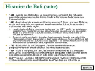 Histoire de Bali (suite)
! 1596 - Arrivée des Hollandais. Le gouvernement, conscient des richesses
potentielles du commerce des épices, fonde la Compagnie hollandaise des
Indes orientales.
! 1641 - Les Hollandais, menés par l'impitoyable Jan P. Coen, prennent Malacca.
Après avoir acquis le monopole sur le commerce des épices, ils se rendent
maîtres des mers de la région.
" La colonisation de Bali a commencé tardivement , au XIXème siècle ; les autochtones
opposèrent une résistance héroïque et les hollandais optèrent pour une colonisation
douce et la protection de la culture balinaise, contribuant ainsi à faire de l’île un
« musée de traditions ».
" Appauvris par la colonisation, les palais furent contraints de céder aux collectivités
villageoises l’entretien des gamelan et des troupes artistiques. Ainsi se confirme à Bali
un phénomène rare de « culture savante populaire », les balinais faisant preuve d’une
forte volonté de conservation de leurs pratiques traditionnelles.
! 1799 - Liquidation de la Compagnie. L'empire commercial se mue
progressivement en empire colonial, les Indes néerlandaises.
! 1824 - Suite à leur prise, en 1811, de plusieurs comptoirs de la Compagnie
(dont Java), les Britanniques échangent leurs conquêtes indonésiennes contre
des possessions hollandaises en Inde et sur la péninsule malaise.
! XIXème siècle - L'archipel est déchiré par plusieurs révoltes ; l'islam devient le
symbole de l'opposition aux Hollandais. Les Pays-Bas, qui ont perdu la
Sommaire
 