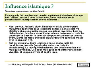 Influence islamique ?
! Non, du tout. Java (ou plutôt l’Indonésie) est le premier pays
musulman du monde pour le nombre de fidèles, mais cela n’a
strictement aucune incidence sur la musique javanaise. Lors de
l’islamisation, les Javanais ont enterré leurs instruments, mais les
ont ressortis aussitôt la peur passée pour recommencer comme
avant. Même les rares chrétiens plus tardifs font parfois la messe
avec le gamelan (!!!).
! Bali est depuis toujours le bastion où se sont réfugié les
bouddhistes javanais (auprès des animistes balinais
autochtones). La musique balinaise ne doit quasiment rien à la
musique javanaise. Ces deux musiques sont extraordinairement
vivantes, et uniques envers et contre tous.
Est-ce que le fait que Java soit quasi-complètement islamisée, alors que
Bali "résiste" encore à cette islamisation, a une incidence sur la
préservation et la perpétuation de ces musiques ?
# Lire Sang et Volupté à Bali, de Vicki Baum (éd. Livre de Poche). Sommaire
Éléments de réponse donnés par Alain Swietlik.
 