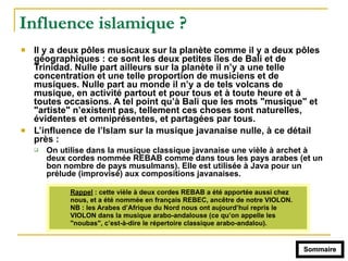 Influence islamique ?
! Il y a deux pôles musicaux sur la planète comme il y a deux pôles
géographiques : ce sont les deux petites îles de Bali et de
Trinidad. Nulle part ailleurs sur la planète il n’y a une telle
concentration et une telle proportion de musiciens et de
musiques. Nulle part au monde il n’y a de tels volcans de
musique, en activité partout et pour tous et à toute heure et à
toutes occasions. A tel point qu’à Bali que les mots "musique" et
"artiste" n’existent pas, tellement ces choses sont naturelles,
évidentes et omniprésentes, et partagées par tous.
! L’influence de l’Islam sur la musique javanaise nulle, à ce détail
près :
" On utilise dans la musique classique javanaise une vièle à archet à
deux cordes nommée REBAB comme dans tous les pays arabes (et un
bon nombre de pays musulmans). Elle est utilisée à Java pour un
prélude (improvisé) aux compositions javanaises.
Rappel : cette vièle à deux cordes REBAB a été apportée aussi chez
nous, et a été nommée en français REBEC, ancêtre de notre VIOLON.
NB : les Arabes d’Afrique du Nord nous ont aujourd’hui repris le
VIOLON dans la musique arabo-andalouse (ce qu’on appelle les
"noubas", c’est-à-dire le répertoire classique arabo-andalou).
Sommaire
 