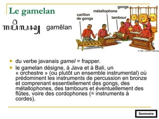 Le gamelan
! du verbe javanais gamel = frapper.
! le gamelan désigne, à Java et à Bali, un
« orchestre » (ou plutôt un ensemble instrumental) où
prédominent les instruments de percussion en bronze
et comprenant essentiellement des gongs, des
métallophones, des tambours et éventuellement des
flûtes, voire des cordophones (= instruments à
cordes).
Sommaire
 