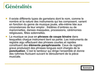 Généralités
! Il existe différents types de gamelans dont le nom, comme le
nombre et la nature des instruments qui les composent, varient
en fonction du genre de musique jouée, elle-même liée aux
circonstances de leur emploi : théâtres d’ombres ou de
marionnettes, danses masquées, processions, cérémonies
religieuses, fêtes solennelles.
! La musique se joue en phrases de coupe binaire dans
lesquelles chaque instrument tient sa partie. Les instruments de
registre aigu effectuant des phrases courtes et rapides
constituent des éléments paraphrasants. Ceux de registre
grave produisant des phrases longues sont chargés de la
ponctuation. C’est le tambour qui dirige l’ensemble et donne
des rythmes fluctuant suivant le déroulement de la pièce
musicale.
Sommaire
 
