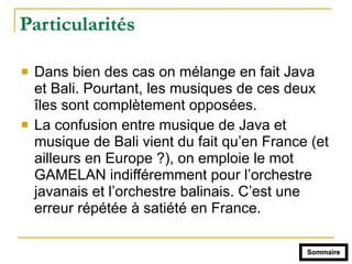 Particularités
! Dans bien des cas on mélange en fait Java
et Bali. Pourtant, les musiques de ces deux
îles sont complètement opposées.
! La confusion entre musique de Java et
musique de Bali vient du fait qu’en France (et
ailleurs en Europe ?), on emploie le mot
GAMELAN indifféremment pour l’orchestre
javanais et l’orchestre balinais. C’est une
erreur répétée à satiété en France.
Sommaire
 