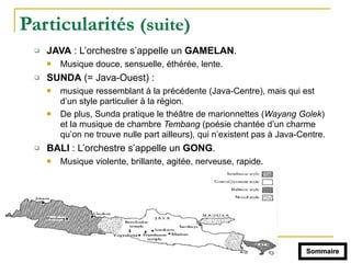 Particularités (suite)
" JAVA : L’orchestre s’appelle un GAMELAN.
! Musique douce, sensuelle, éthérée, lente.
" SUNDA (= Java-Ouest) :
! musique ressemblant à la précédente (Java-Centre), mais qui est
d’un style particulier à la région.
! De plus, Sunda pratique le théâtre de marionnettes (Wayang Golek)
et la musique de chambre Tembang (poésie chantée d’un charme
qu’on ne trouve nulle part ailleurs), qui n’existent pas à Java-Centre.
" BALI : L’orchestre s’appelle un GONG.
! Musique violente, brillante, agitée, nerveuse, rapide.
Sommaire
 