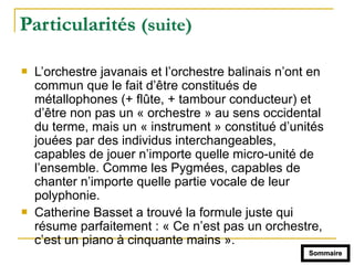 Particularités (suite)
! L’orchestre javanais et l’orchestre balinais n’ont en
commun que le fait d’être constitués de
métallophones (+ flûte, + tambour conducteur) et
d’être non pas un « orchestre » au sens occidental
du terme, mais un « instrument » constitué d’unités
jouées par des individus interchangeables,
capables de jouer n’importe quelle micro-unité de
l’ensemble. Comme les Pygmées, capables de
chanter n’importe quelle partie vocale de leur
polyphonie.
! Catherine Basset a trouvé la formule juste qui
résume parfaitement : « Ce n’est pas un orchestre,
c’est un piano à cinquante mains ».
Sommaire
 
