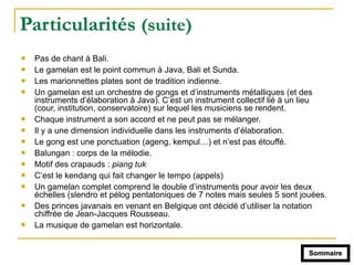 Particularités (suite)
! Pas de chant à Bali.
! Le gamelan est le point commun à Java, Bali et Sunda.
! Les marionnettes plates sont de tradition indienne.
! Un gamelan est un orchestre de gongs et d’instruments métalliques (et des
instruments d’élaboration à Java). C’est un instrument collectif lié à un lieu
(cour, institution, conservatoire) sur lequel les musiciens se rendent.
! Chaque instrument a son accord et ne peut pas se mélanger.
! Il y a une dimension individuelle dans les instruments d’élaboration.
! Le gong est une ponctuation (ageng, kempul…) et n’est pas étouffé.
! Balungan : corps de la mélodie.
! Motif des crapauds : piang tuk
! C’est le kendang qui fait changer le tempo (appels)
! Un gamelan complet comprend le double d’instruments pour avoir les deux
échelles (slendro et pélog pentatoniques de 7 notes mais seules 5 sont jouées.
! Des princes javanais en venant en Belgique ont décidé d’utiliser la notation
chiffrée de Jean-Jacques Rousseau.
! La musique de gamelan est horizontale.
Sommaire
 