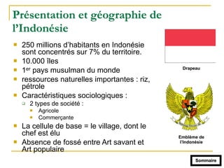 Présentation et géographie de
l’Indonésie
! 250 millions d’habitants en Indonésie
sont concentrés sur 7% du territoire.
! 10.000 îles
! 1er pays musulman du monde
! ressources naturelles importantes : riz,
pétrole
! Caractéristiques sociologiques :
" 2 types de société :
! Agricole
! Commerçante
! La cellule de base = le village, dont le
chef est élu
! Absence de fossé entre Art savant et
Art populaire
Sommaire
Emblème de
l’Indonésie
Drapeau
 