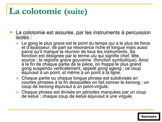 La colotomie (suite)
! La colotomie est assurée, par les instruments à percussion
isolés :
" Le gong le plus grave est le point du temps qui a le plus de force
et d’épaisseur, de part sa résonance riche et longue mais aussi
parce qu’il marque la réunion de tous les instruments. Sa
fonction est désignée par le terme ulu qui signifie chef, tête,
source ; le registre grave gouverne (fonction symbolique). Ainsi
à la fin de chaque partie de la pièce, on frappe le plus grand
gong suspendu verticalement, appelé gong ageng ; ce coup
équivaut à un point, et même à un point à la ligne.
" Chaque partie ou chaque longue phrase est subdivisée en
courtes phrases à la fin desquelles on fait sonner le kenong ; un
coup de kenong équivaut à un point-virgule.
" Chaque phrase est divisée en périodes marquées par un coup
de ketuk ; chaque coup de ketuk équivaut à une virgule.
Sommaire
 