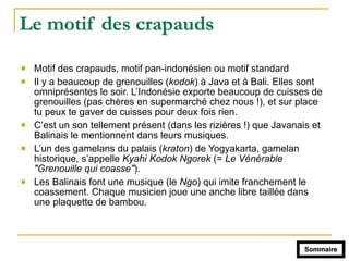 Le motif des crapauds
! Motif des crapauds, motif pan-indonésien ou motif standard
! Il y a beaucoup de grenouilles (kodok) à Java et à Bali. Elles sont
omniprésentes le soir. L’Indonésie exporte beaucoup de cuisses de
grenouilles (pas chères en supermarché chez nous !), et sur place
tu peux te gaver de cuisses pour deux fois rien.
! C’est un son tellement présent (dans les rizières !) que Javanais et
Balinais le mentionnent dans leurs musiques.
! L’un des gamelans du palais (kraton) de Yogyakarta, gamelan
historique, s’appelle Kyahi Kodok Ngorek (= Le Vénérable
"Grenouille qui coasse").
! Les Balinais font une musique (le Ngo) qui imite franchement le
coassement. Chaque musicien joue une anche libre taillée dans
une plaquette de bambou.
Sommaire
 